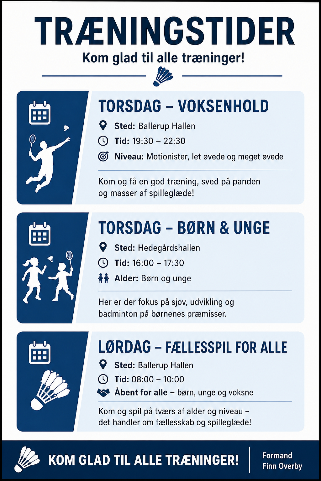 �
� Træningstider
🗓 Torsdag – Voksenhold
📍 
⏰ 
Sted: Ballerup Hallen
Tid: 19:30 – 22:30
🎯 
Niveau: Motionister, let øvede og meget øvede 
Kom og få en god træning, sved på panden og masser af spilleglæde!
🗓 Torsdag – Børn & Unge
📍 
⏰ 
Sted: Hedegårdshallen
Tid: 16:00 – 17:30
👧👦 Alder: Børn og unge 
Her er der fokus på sjov, udvikling og badminton på børnenes præmisser.
🗓 Lørdag – Fællesspil for alle
📍 
⏰ 
Sted: Ballerup Hallen
Tid: 08:00 – 10:00
🤝 Åbent for alle – børn, unge og voksne 
Kom og spil på tværs af alder og niveau – det handler om fællesskab og spilleglæde